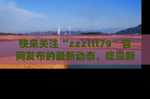 快来关注“zzzttt79”官网发布的最新动态，吃瓜新闻一手掌握，精彩不停！