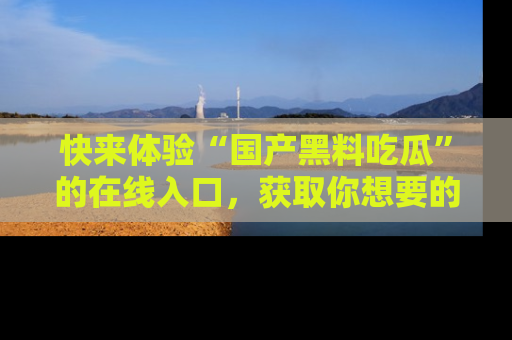 快来体验“国产黑料吃瓜”的在线入口，获取你想要的所有独家黑料！