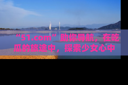 “51.com”助你导航,在吃瓜的旅途中,探索少女心中的小秘密喔!