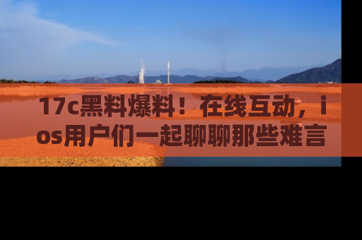 17c黑料爆料!在线互动,ios用户们一起聊聊那些难言之隐吧!