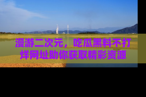 漫游二次元,吃瓜黑料不打烊网址助你获取精彩资源