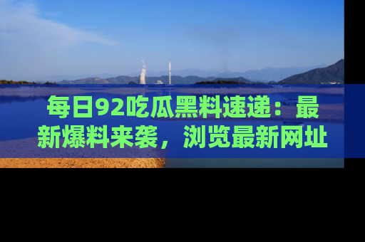 每日92吃瓜黑料速递:最新爆料来袭,浏览最新网址,畅享吃瓜乐趣!