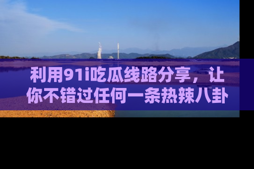 利用91i吃瓜线路分享，让你不错过任何一条热辣八卦新闻
