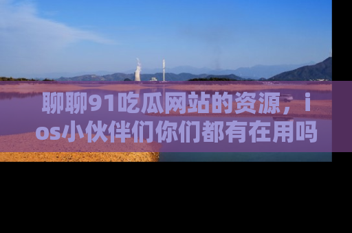 聊聊91吃瓜网站的资源，ios小伙伴们你们都有在用吗？