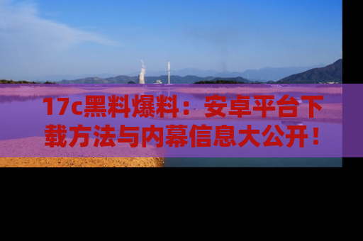 17c黑料爆料:安卓平台下载方法与内幕信息大公开!