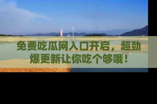 免费吃瓜网入口开启,超劲爆更新让你吃个够哦!