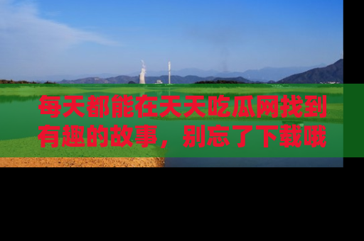 每天都能在天天吃瓜网找到有趣的故事,别忘了下载哦!