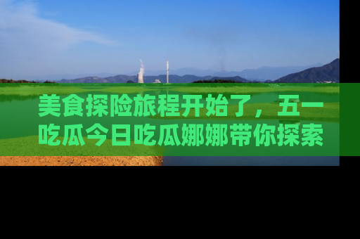 美食探险旅程开始了,五一吃瓜今日吃瓜娜娜带你探索精彩首页线路。