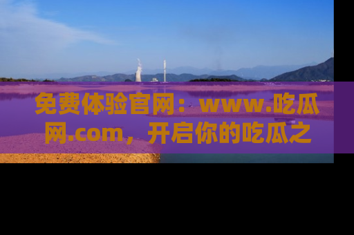 免费体验官网:www.吃瓜网.com,开启你的吃瓜之旅