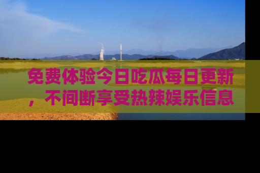免费体验今日吃瓜每日更新,不间断享受热辣娱乐信息!