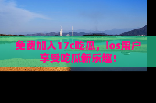 免费加入17c吃瓜,ios用户享受吃瓜新乐趣!