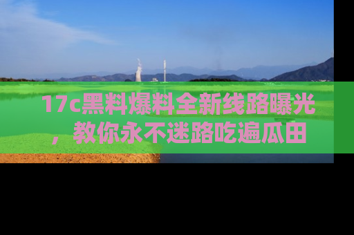 17c黑料爆料全新线路曝光,教你永不迷路吃遍瓜田