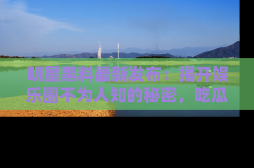 明星黑料最新发布:揭开娱乐圈不为人知的秘密,吃瓜者们请注意!