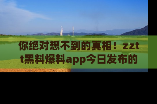 你绝对想不到的真相!zztt黑料爆料app今日发布的黑料让人叫绝!