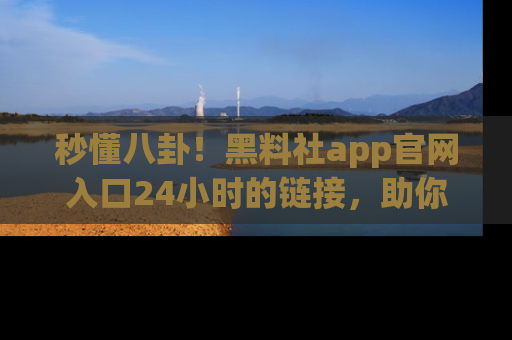 秒懂八卦!黑料社app官网入口24小时的链接,助你及时获取热搜焦点