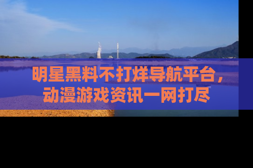 明星黑料不打烊导航平台,动漫游戏资讯一网打尽