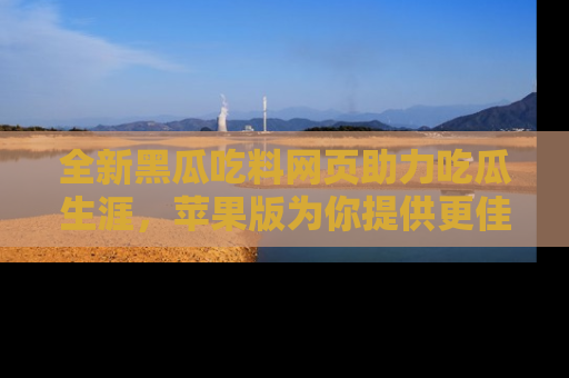 全新黑瓜吃料网页助力吃瓜生涯,苹果版为你提供更佳体验!