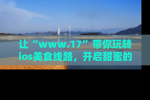 让“www.17”带你玩转ios美食线路,开启甜蜜的吃瓜时光吧!