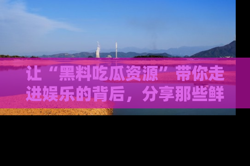 让“黑料吃瓜资源”带你走进娱乐的背后,分享那些鲜为人知的黑料,成为吃瓜界的资深玩家!