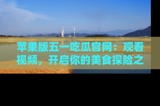 苹果版五一吃瓜官网:观看视频,开启你的美食探险之旅!