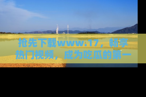 抢先下载www.17,畅享热门视频,成为吃瓜的第一手信息者!