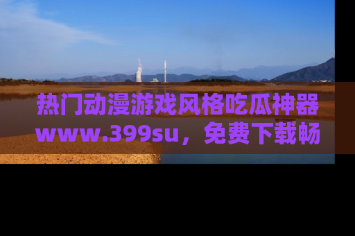 热门动漫游戏风格吃瓜神器www.399su,免费下载畅享精彩