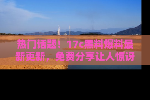 热门话题!17c黑料爆料最新更新,免费分享让人惊讶的事实!