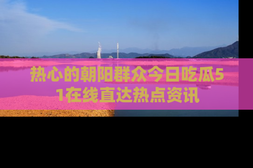 热心的朝阳群众今日吃瓜51在线直达热点资讯