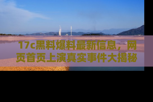 17c黑料爆料最新信息,网页首页上演真实事件大揭秘