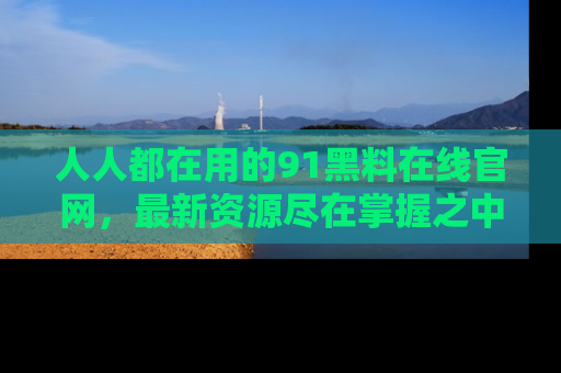 人人都在用的91黑料在线官网，最新资源尽在掌握之中