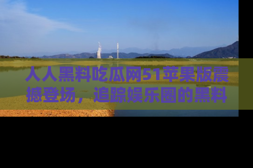 人人黑料吃瓜网51苹果版震撼登场，追踪娱乐圈的黑料与热闻