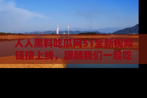 人人黑料吃瓜网51全新视频链接上线，跟随我们一起吃瓜围观！