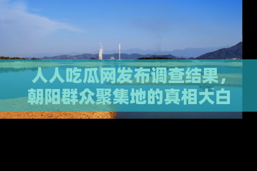 人人吃瓜网发布调查结果，朝阳群众聚集地的真相大白