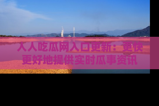 人人吃瓜网入口更新：更快更好地提供实时瓜事资讯