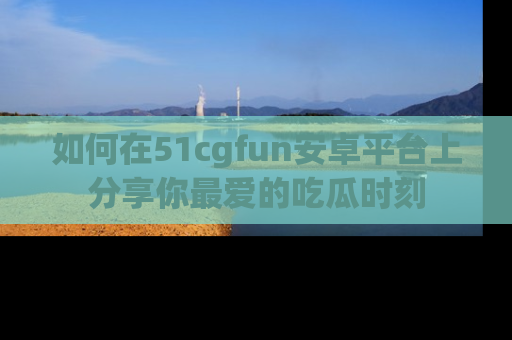 如何在51cgfun安卓平台上分享你最爱的吃瓜时刻