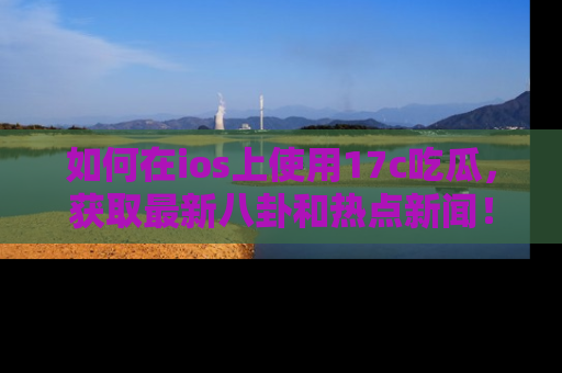 如何在ios上使用17c吃瓜，获取最新八卦和热点新闻！
