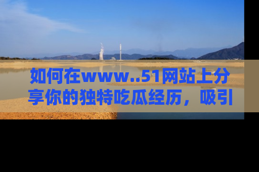 如何在www..51网站上分享你的独特吃瓜经历，吸引更多用户关注