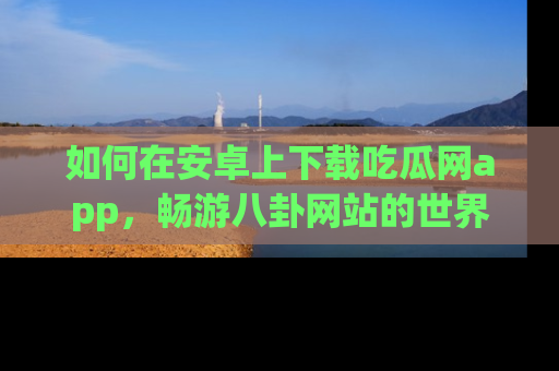 如何在安卓上下载吃瓜网app，畅游八卦网站的世界
