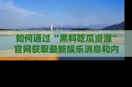 如何通过“黑料吃瓜资源”官网获取最新娱乐消息和内幕爆料