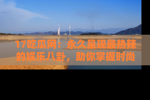 17吃瓜网:永久呈现最热辣的娱乐八卦,助你掌握时尚趋势