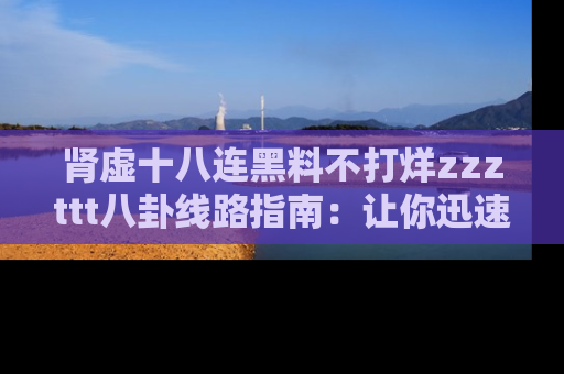 肾虚十八连黑料不打烊zzzttt八卦线路指南：让你迅速掌握热点事件脉络