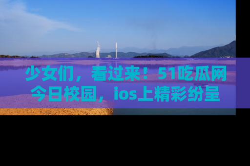 少女们，看过来！51吃瓜网今日校园，ios上精彩纷呈！