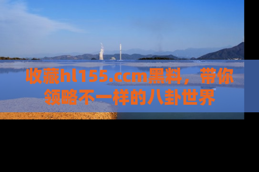 收藏hl155.ccm黑料，带你领略不一样的八卦世界