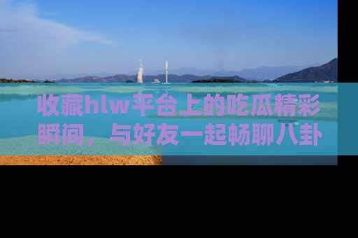收藏hlw平台上的吃瓜精彩瞬间,与好友一起畅聊八卦趣闻!