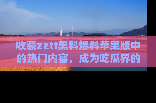 收藏zztt黑料爆料苹果版中的热门内容,成为吃瓜界的资深玩家!