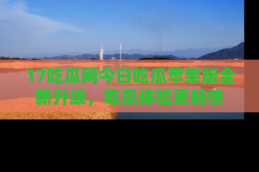 17吃瓜网今日吃瓜苹果版全新升级,吃瓜体验更畅快