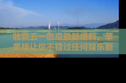 收藏五一吃瓜最新爆料,苹果版让你不错过任何娱乐新闻