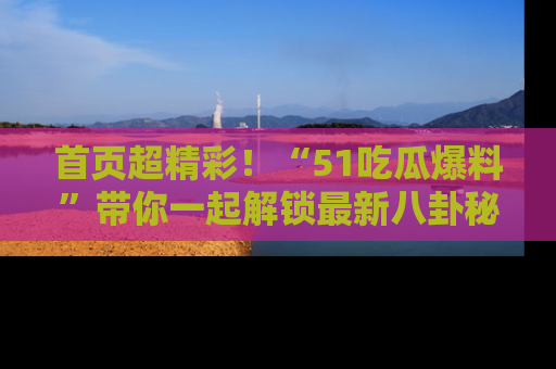 首页超精彩!“51吃瓜爆料”带你一起解锁最新八卦秘闻!