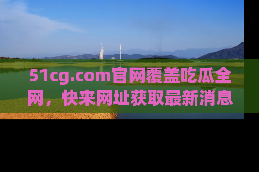 51cg.com官网覆盖吃瓜全网,快来网址获取最新消息与链接!