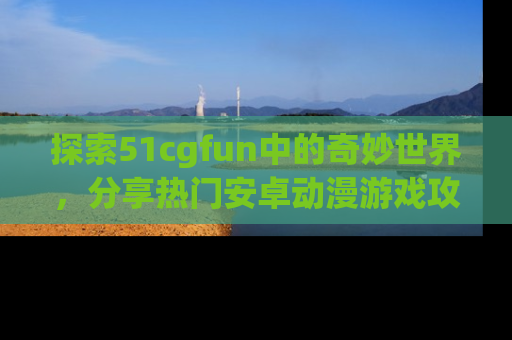 探索51cgfun中的奇妙世界,分享热门安卓动漫游戏攻略!